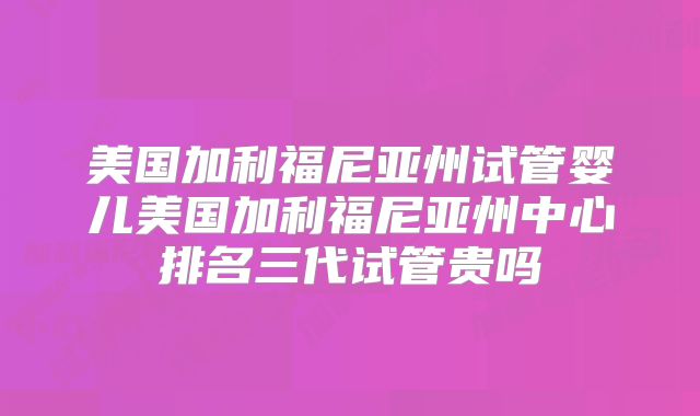 美国加利福尼亚州试管婴儿美国加利福尼亚州中心排名三代试管贵吗
