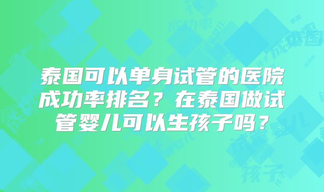 泰国可以单身试管的医院成功率排名？在泰国做试管婴儿可以生孩子吗？