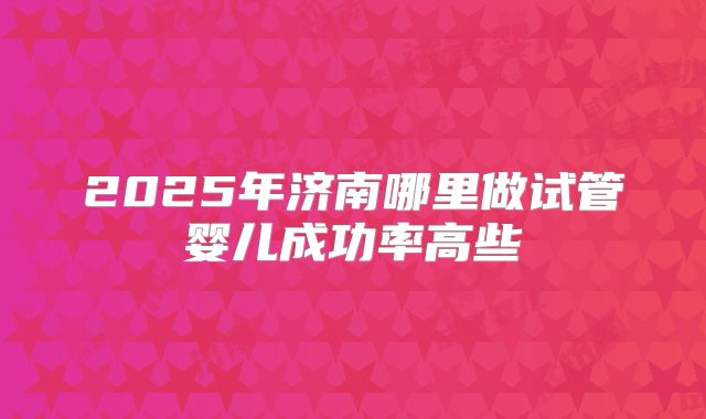 2025年济南哪里做试管婴儿成功率高些