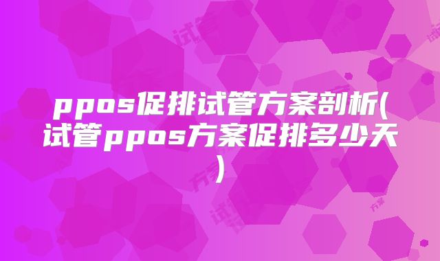 ppos促排试管方案剖析(试管ppos方案促排多少天)