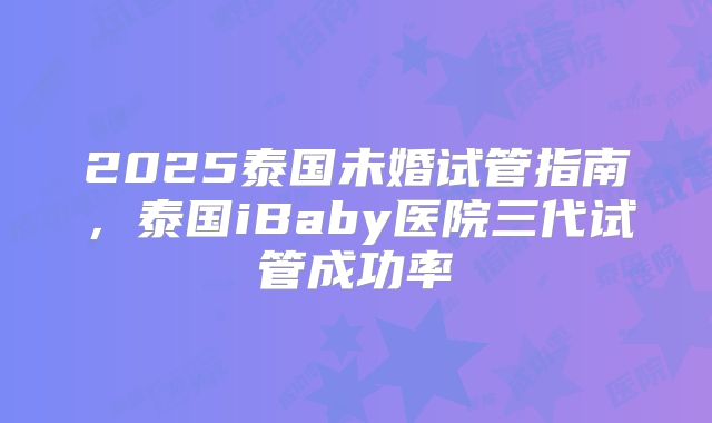 2025泰国未婚试管指南，泰国iBaby医院三代试管成功率