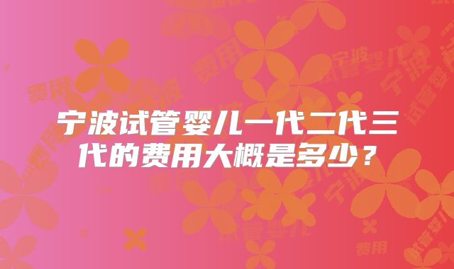 宁波试管婴儿一代二代三代的费用大概是多少？