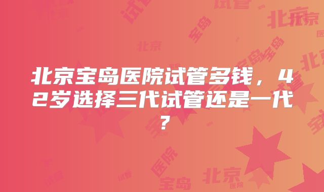 北京宝岛医院试管多钱，42岁选择三代试管还是一代？