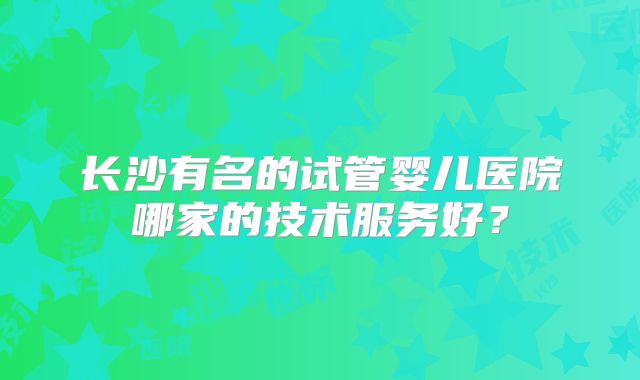 长沙有名的试管婴儿医院哪家的技术服务好?
