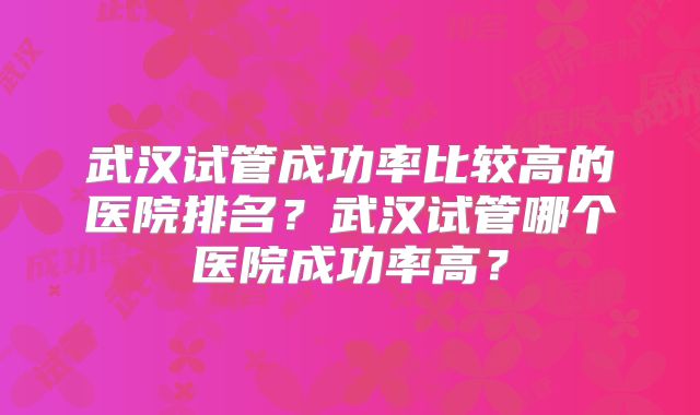 武汉试管成功率比较高的医院排名?武汉试管哪个医院成功率高?