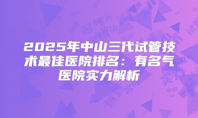 2025年中山三代试管技术最佳医院排名：有名气医院实力解析