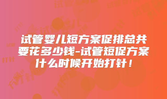 试管婴儿短方案促排总共要花多少钱-试管短促方案什么时候开始打针！