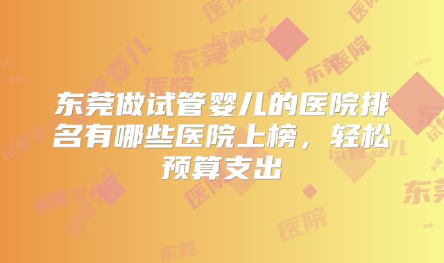 东莞做试管婴儿的医院排名有哪些医院上榜，轻松预算支出