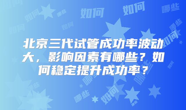 北京三代试管成功率波动大，影响因素有哪些？如何稳定提升成功率？
