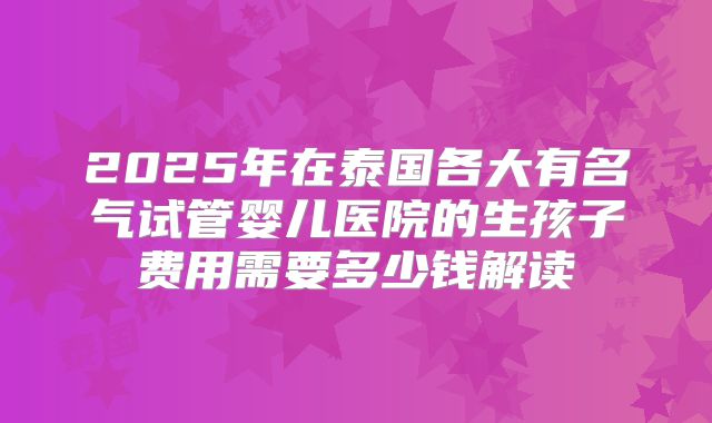 2025年在泰国各大有名气试管婴儿医院的生孩子费用需要多少钱解读