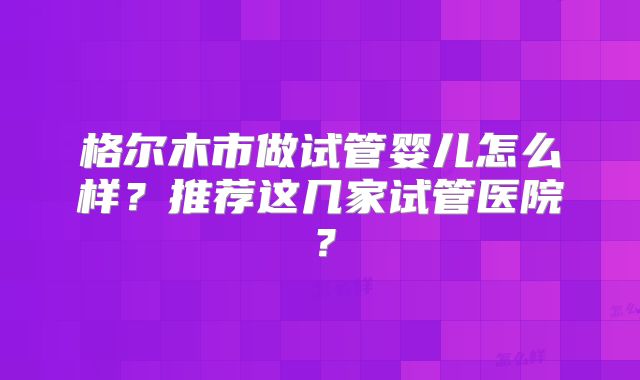 格尔木市做试管婴儿怎么样?推荐这几家试管医院?