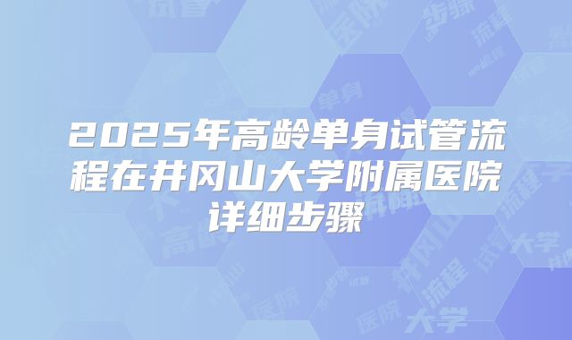 2025年高龄单身试管流程在井冈山大学附属医院详细步骤