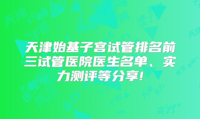 天津始基子宫试管排名前三试管医院医生名单、实力测评等分享!