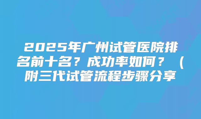 2025年广州试管医院排名前十名？成功率如何？（附三代试管流程步骤分享