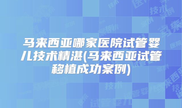 马来西亚哪家医院试管婴儿技术精湛(马来西亚试管移植成功案例)