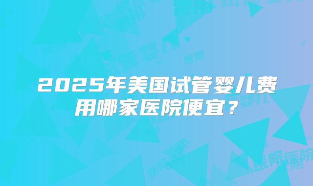 2025年美国试管婴儿费用哪家医院便宜？