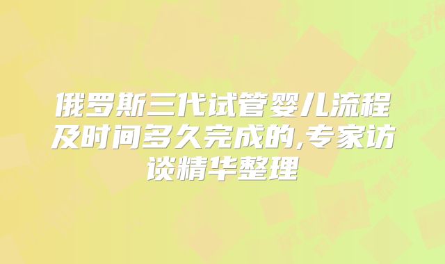俄罗斯三代试管婴儿流程及时间多久完成的,专家访谈精华整理