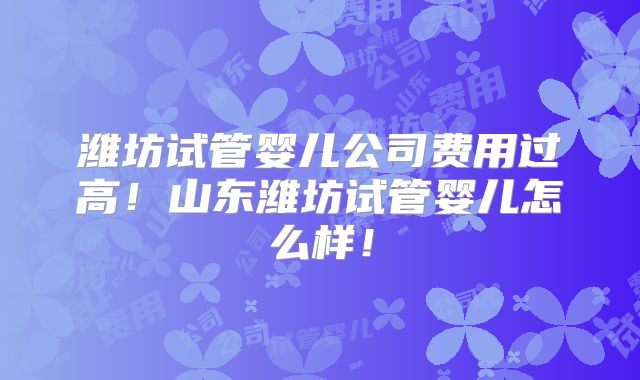 潍坊试管婴儿公司费用过高！山东潍坊试管婴儿怎么样！