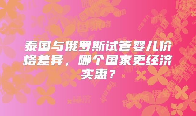 泰国与俄罗斯试管婴儿价格差异，哪个国家更经济实惠？