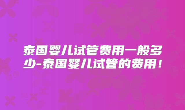 泰国婴儿试管费用一般多少-泰国婴儿试管的费用!