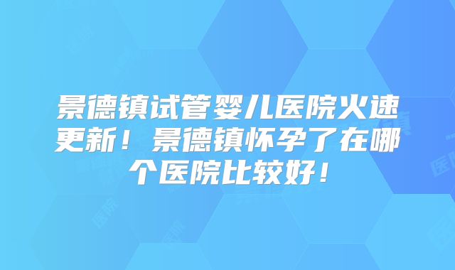 景德镇试管婴儿医院火速更新！景德镇怀孕了在哪个医院比较好！