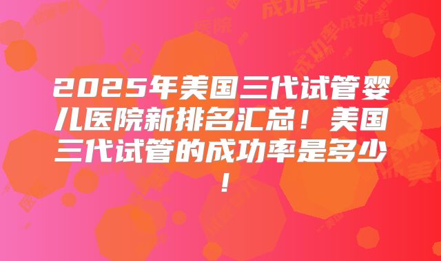 2025年美国三代试管婴儿医院新排名汇总！美国三代试管的成功率是多少！