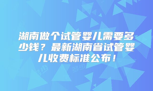 湖南做个试管婴儿需要多少钱？最新湖南省试管婴儿收费标准公布！