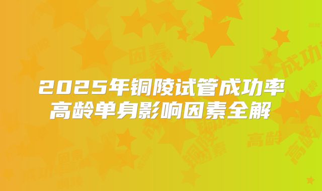 2025年铜陵试管成功率高龄单身影响因素全解
