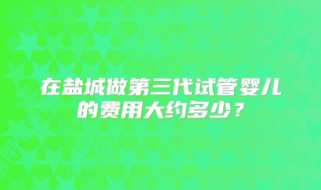 在盐城做第三代试管婴儿的费用大约多少？