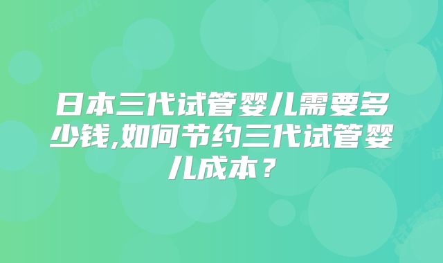日本三代试管婴儿需要多少钱,如何节约三代试管婴儿成本？