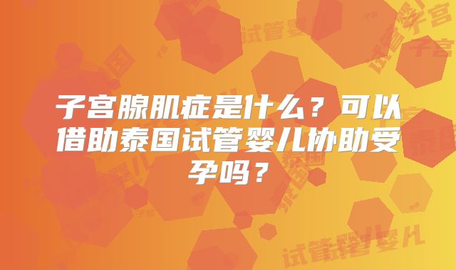 子宫腺肌症是什么？可以借助泰国试管婴儿协助受孕吗？