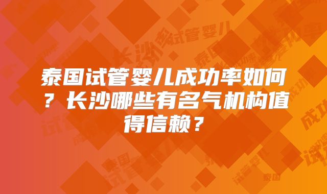 泰国试管婴儿成功率如何？长沙哪些有名气机构值得信赖？