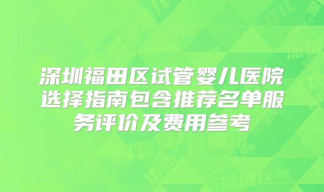深圳福田区试管婴儿医院选择指南包含推荐名单服务评价及费用参考
