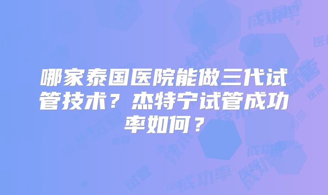 哪家泰国医院能做三代试管技术？杰特宁试管成功率如何？