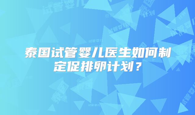 泰国试管婴儿医生如何制定促排卵计划?