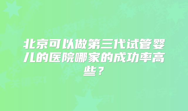 北京可以做第三代试管婴儿的医院哪家的成功率高些？