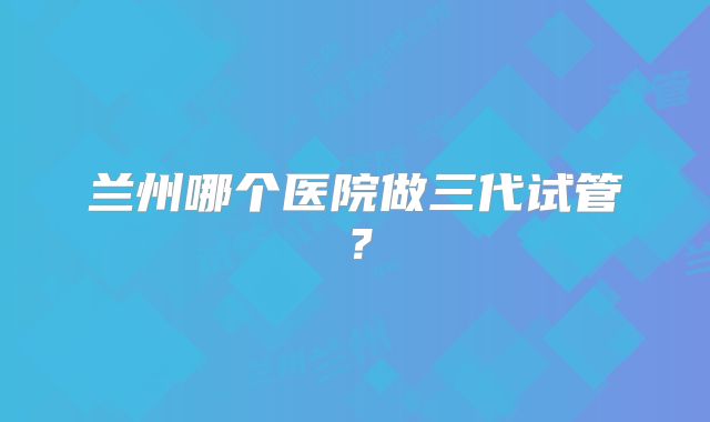 兰州哪个医院做三代试管?