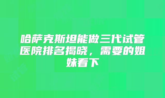 哈萨克斯坦能做三代试管医院排名揭晓,需要的姐妹看下