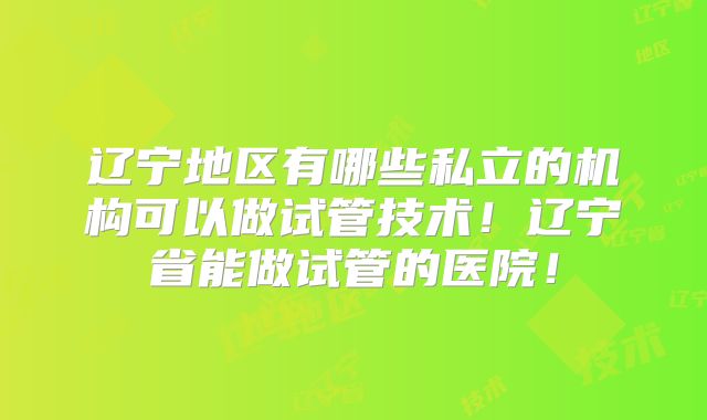 辽宁地区有哪些私立的机构可以做试管技术！辽宁省能做试管的医院！
