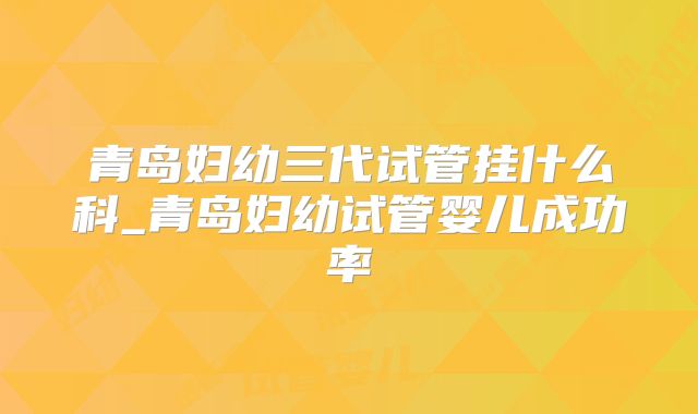 青岛妇幼三代试管挂什么科_青岛妇幼试管婴儿成功率
