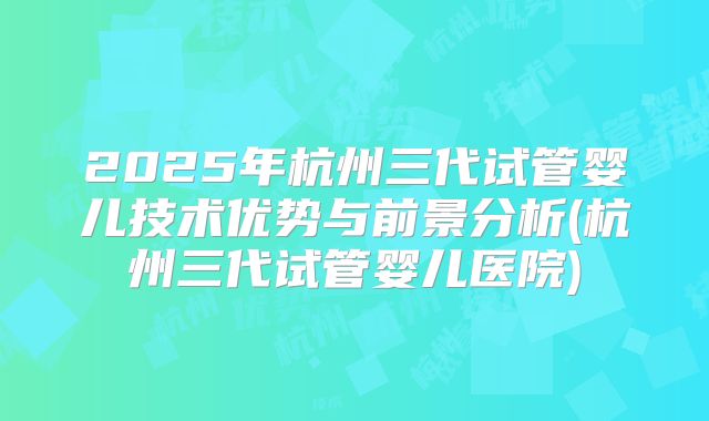 2025年杭州三代试管婴儿技术优势与前景分析(杭州三代试管婴儿医院)