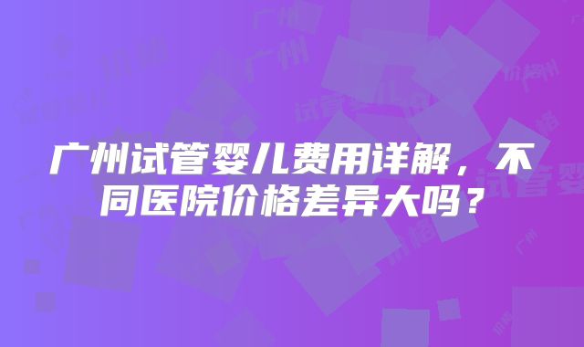广州试管婴儿费用详解，不同医院价格差异大吗？