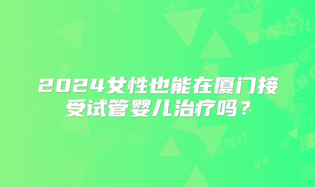 2024女性也能在厦门接受试管婴儿治疗吗?