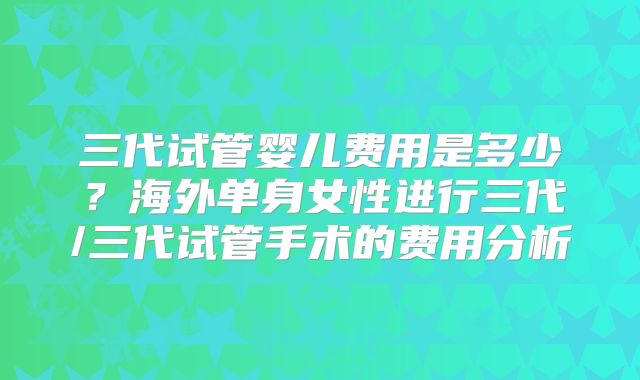 三代试管婴儿费用是多少?海外单身女性进行三代/三代试管手术的费用分析