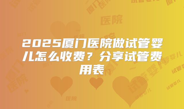 2025厦门医院做试管婴儿怎么收费？分享试管费用表
