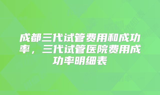 成都三代试管费用和成功率,三代试管医院费用成功率明细表