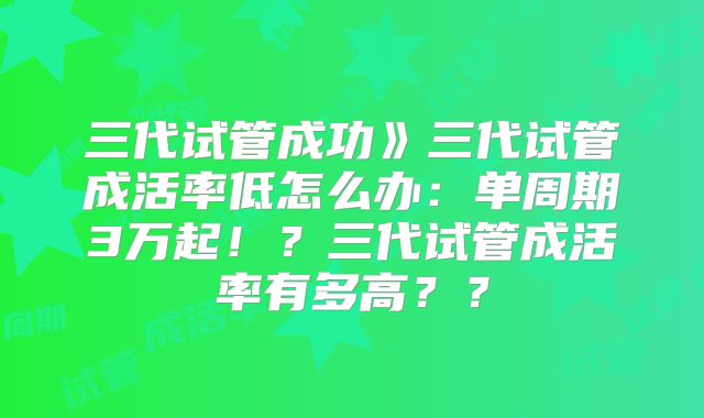 三代试管成功》三代试管成活率低怎么办：单周期3万起！？三代试管成活率有多高？？