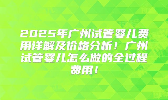 2025年广州试管婴儿费用详解及价格分析！广州试管婴儿怎么做的全过程费用！
