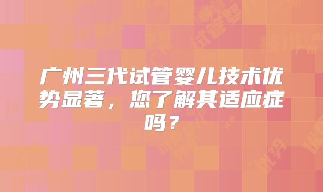 广州三代试管婴儿技术优势显著，您了解其适应症吗？