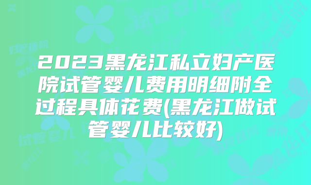 2023黑龙江私立妇产医院试管婴儿费用明细附全过程具体花费(黑龙江做试管婴儿比较好)